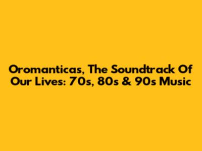 Oromanticas, The Soundtrack Of Our Lives: 70s, 80s & 90s Music