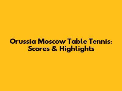 Orussia Moscow Table Tennis: Scores & Highlights