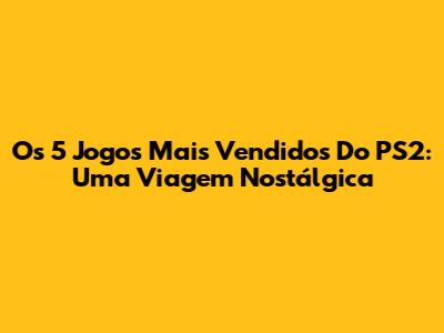 Os 5 Jogos Mais Vendidos Do PS2: Uma Viagem Nostálgica
