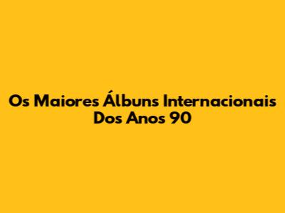 Os Maiores Álbuns Internacionais Dos Anos 90