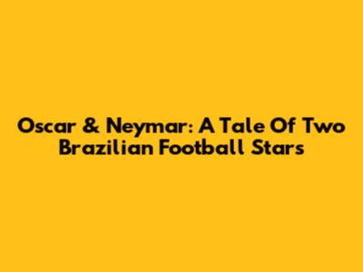 Oscar & Neymar: A Tale Of Two Brazilian Football Stars
