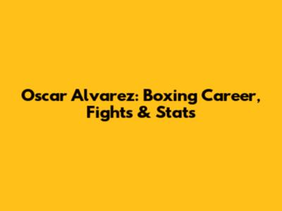 Oscar Alvarez: Boxing Career, Fights & Stats