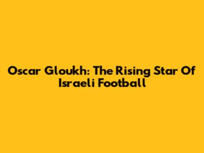 Oscar Gloukh: The Rising Star Of Israeli Football