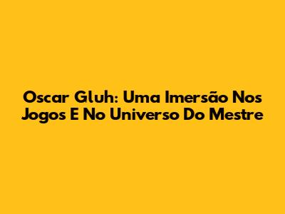 Oscar Gluh: Uma Imersão Nos Jogos E No Universo Do Mestre