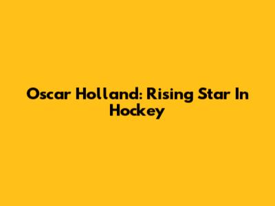 Oscar Holland: Rising Star In Hockey