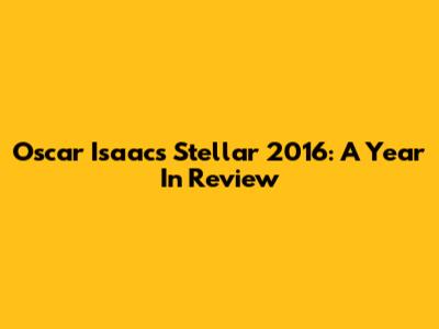 Oscar Isaac's Stellar 2016: A Year In Review