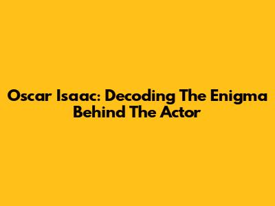 Oscar Isaac: Decoding The Enigma Behind The Actor