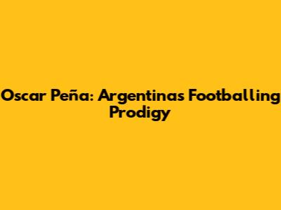 Oscar Peña: Argentina's Footballing Prodigy