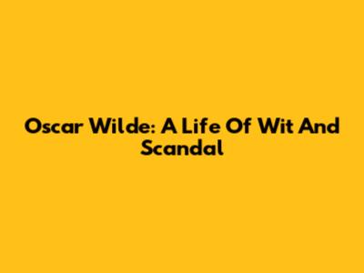 Oscar Wilde: A Life Of Wit And Scandal