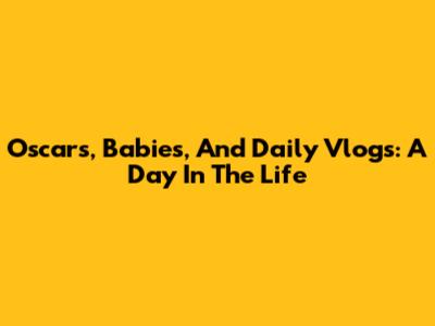 Oscars, Babies, And Daily Vlogs: A Day In The Life