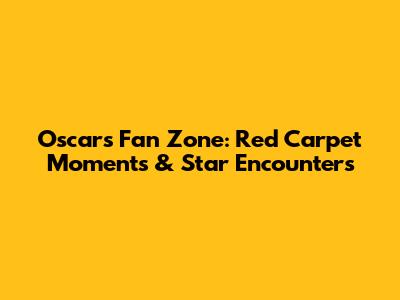 Oscars Fan Zone: Red Carpet Moments & Star Encounters