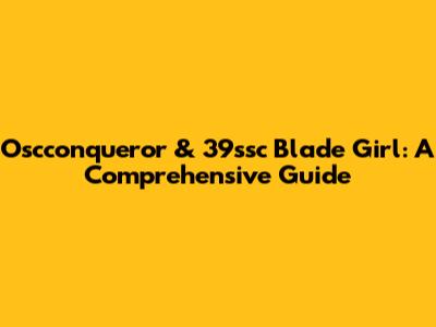 Oscconqueror & 39ssc Blade Girl: A Comprehensive Guide