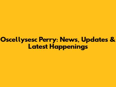 Oscellysesc Perry: News, Updates & Latest Happenings