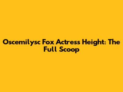 Oscemilysc Fox Actress Height: The Full Scoop