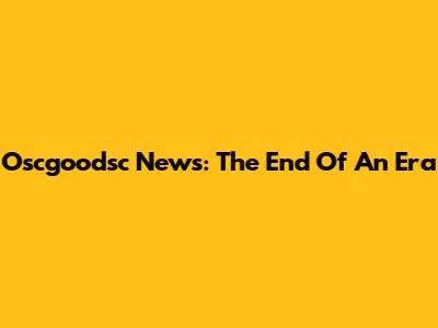 Oscgoodsc News: The End Of An Era