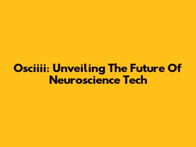 Osciiii: Unveiling The Future Of Neuroscience Tech