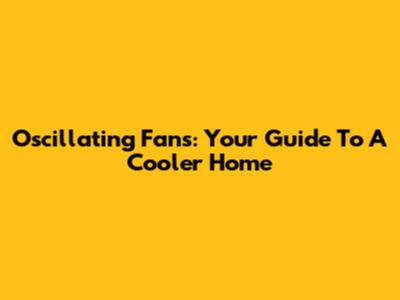 Oscillating Fans: Your Guide To A Cooler Home