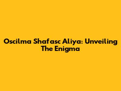 Oscilma Shafasc Aliya: Unveiling The Enigma