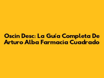 Oscin Desc: La Guía Completa De Arturo Alba Farmacia Cuadrado
