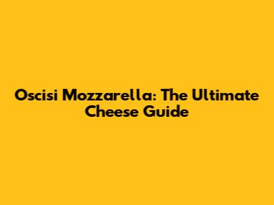 Oscisi Mozzarella: The Ultimate Cheese Guide
