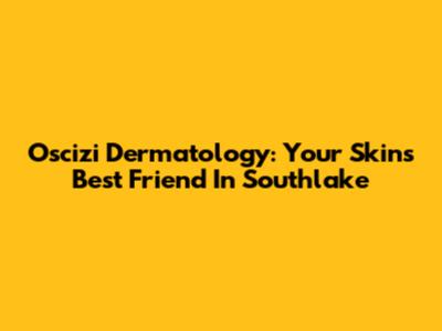 Oscizi Dermatology: Your Skin's Best Friend In Southlake