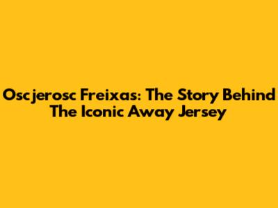 Oscjerosc Freixas: The Story Behind The Iconic Away Jersey