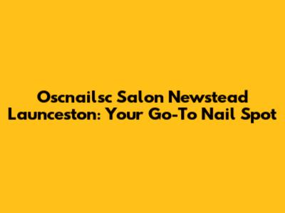 Oscnailsc Salon Newstead Launceston: Your Go-To Nail Spot
