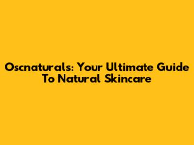 Oscnaturals: Your Ultimate Guide To Natural Skincare