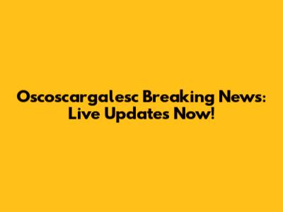 Oscoscargalesc Breaking News: Live Updates Now!