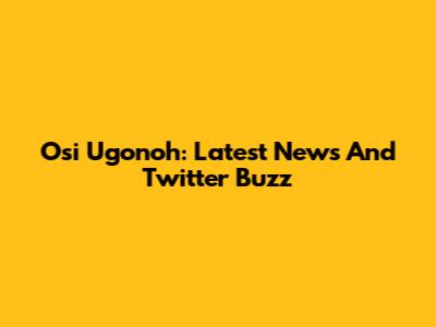 Osi Ugonoh: Latest News And Twitter Buzz