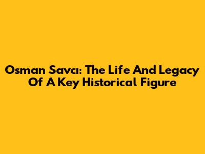 Osman Savcı: The Life And Legacy Of A Key Historical Figure