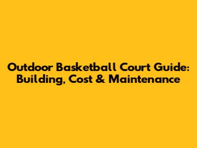 Outdoor Basketball Court Guide: Building, Cost & Maintenance