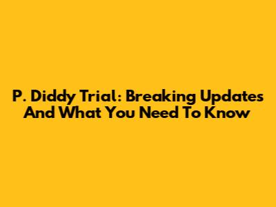 P. Diddy Trial: Breaking Updates And What You Need To Know
