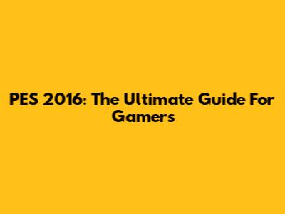 PES 2016: The Ultimate Guide For Gamers