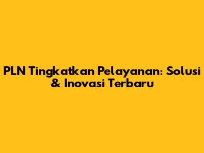 PLN Tingkatkan Pelayanan: Solusi & Inovasi Terbaru