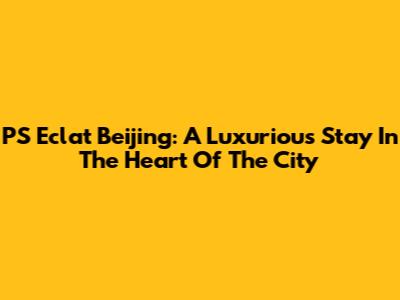 PS Eclat Beijing: A Luxurious Stay In The Heart Of The City