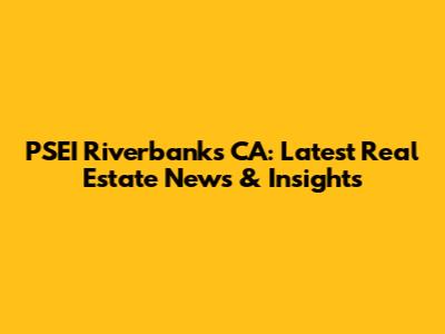 PSEI Riverbanks CA: Latest Real Estate News & Insights