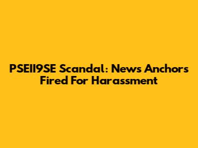 PSEII9SE Scandal: News Anchors Fired For Harassment
