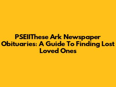 PSEIIThese Ark Newspaper Obituaries: A Guide To Finding Lost Loved Ones