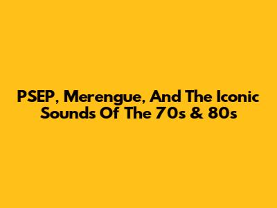 PSEP, Merengue, And The Iconic Sounds Of The 70s & 80s