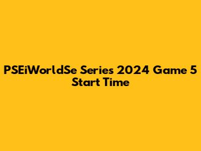 PSEiWorldSe Series 2024 Game 5 Start Time