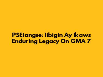 PSEiangse: Iibigin Ay Ikaw's Enduring Legacy On GMA 7