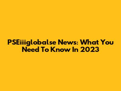 PSEiiiglobalse News: What You Need To Know In 2023