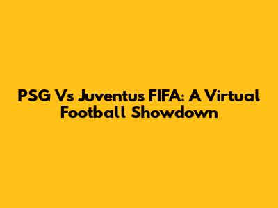 PSG Vs Juventus FIFA: A Virtual Football Showdown