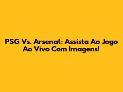 PSG Vs. Arsenal: Assista Ao Jogo Ao Vivo Com Imagens!