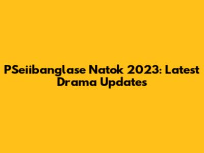 PSeiibanglase Natok 2023: Latest Drama Updates