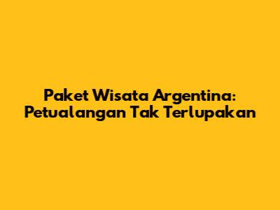 Paket Wisata Argentina: Petualangan Tak Terlupakan