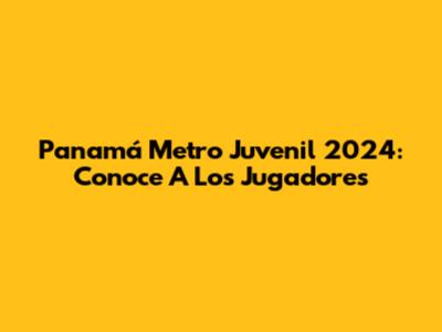 Panamá Metro Juvenil 2024: Conoce A Los Jugadores