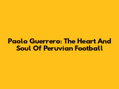 Paolo Guerrero: The Heart And Soul Of Peruvian Football