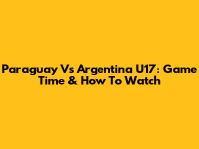 Paraguay Vs Argentina U17: Game Time & How To Watch